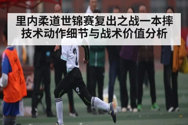 里内柔道世锦赛复出之战一本摔技术动作细节与战术价值分析